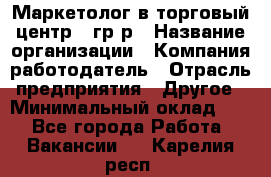 Маркетолог в торговый центр – гр/р › Название организации ­ Компания-работодатель › Отрасль предприятия ­ Другое › Минимальный оклад ­ 1 - Все города Работа » Вакансии   . Карелия респ.